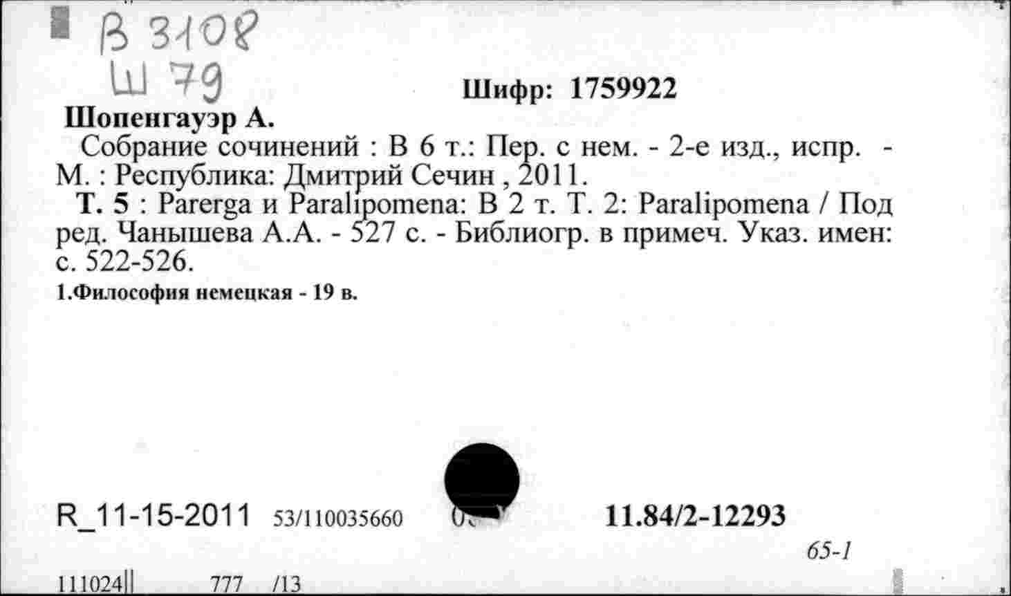 ﻿ш чд	Шифр: 1759922
Шопенгауэр А.
Собрание сочинений : В 6т.: Пер. с нем. - 2-е изд., испр. -М. : Республика: Дмитрий Сечин ,2011.
Т. 5 : Рагера и Рага11ротепа: В 2 т. Т. 2: РагаИротепа / Под ред. Чанышева А.А. - 527 с. - Библиогр. в примеч. Указ, имен: с. 522-526.
1.Философия немецкая - 19 в.
И_11-15-2011 53/110035660
1И024Ц 777 /13
11.84/2-12293
65-1